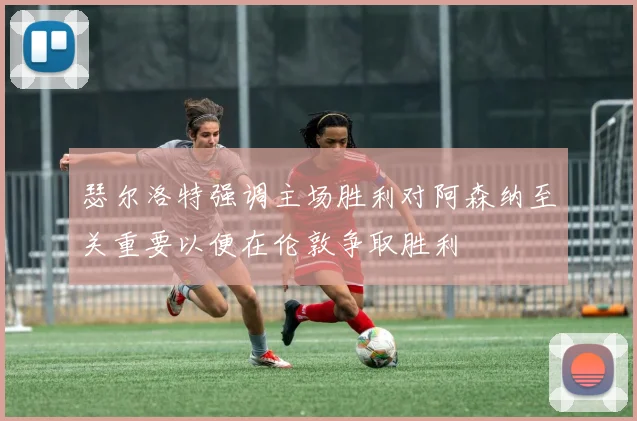 瑟尔洛特强调主场胜利对阿森纳至关重要以便在伦敦争取胜利