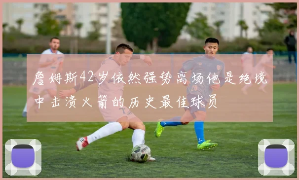 詹姆斯42岁依然强势离场他是绝境中击溃火箭的历史最佳球员